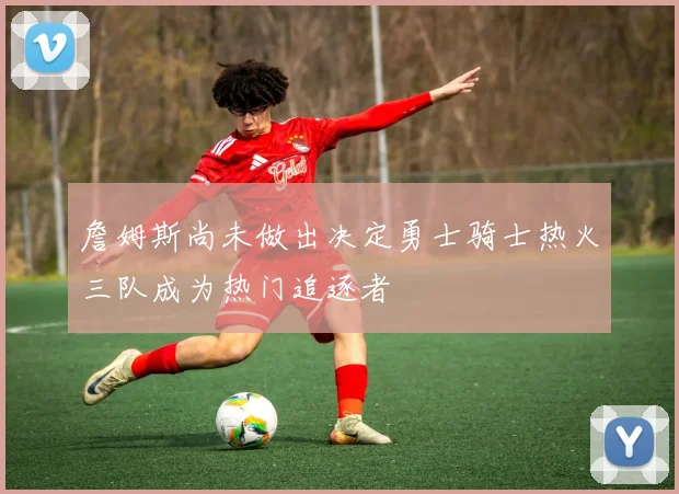 詹姆斯尚未做出决定勇士骑士热火三队成为热门追逐者