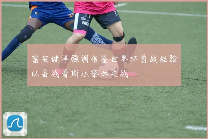 富安健洋强调借鉴世界杯首战经验以备战哥斯达黎加之战