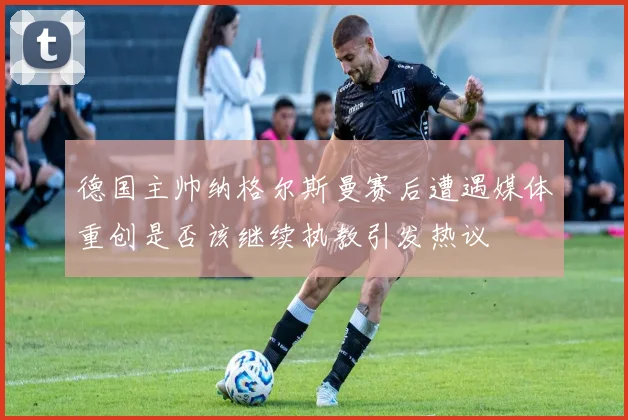 德国主帅纳格尔斯曼赛后遭遇媒体重创是否该继续执教引发热议