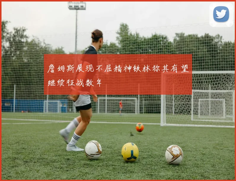 詹姆斯展现不屈精神铁林称其有望继续征战数年