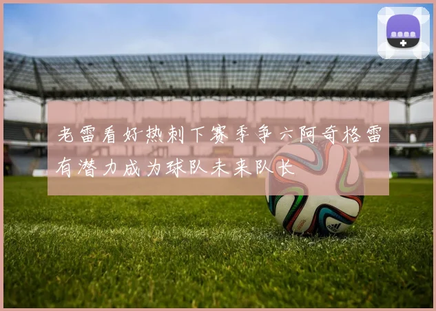 老雷看好热刺下赛季争六阿奇格雷有潜力成为球队未来队长