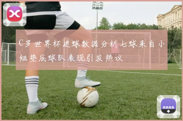 C罗世界杯进球数据分析七球来自小组垫底球队表现引发热议