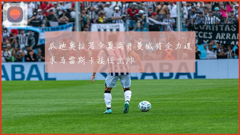 瓜迪奥拉若今夏离开曼城将全力追求马雷斯卡接任主帅