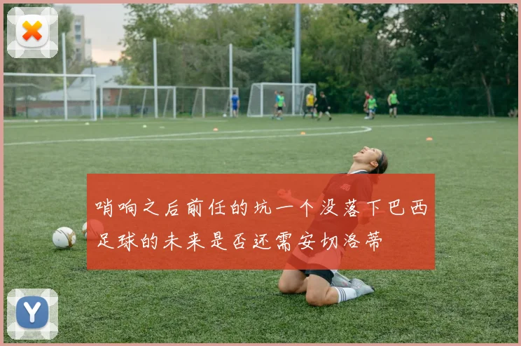 哨响之后前任的坑一个没落下巴西足球的未来是否还需安切洛蒂