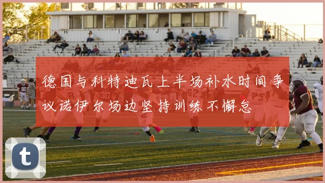 德国与科特迪瓦上半场补水时间争议诺伊尔场边坚持训练不懈怠