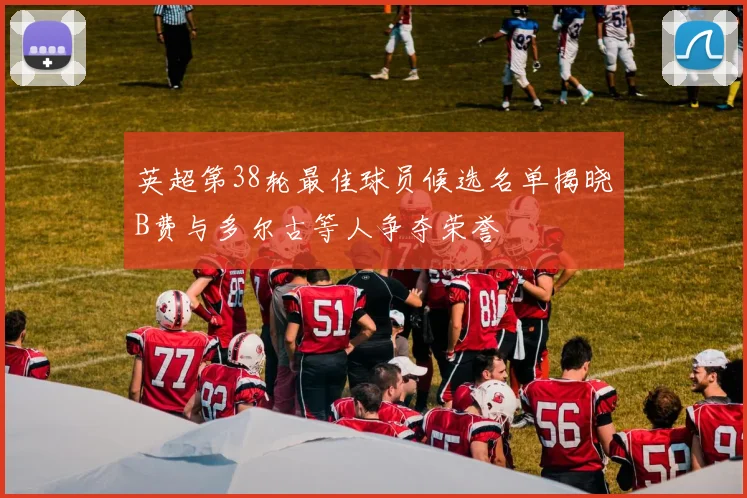 英超第38轮最佳球员候选名单揭晓B费与多尔古等人争夺荣誉