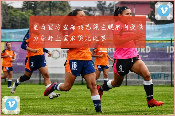 皇马官方宣布姆巴佩左腿肌肉受伤力争赶上国家德比比赛
