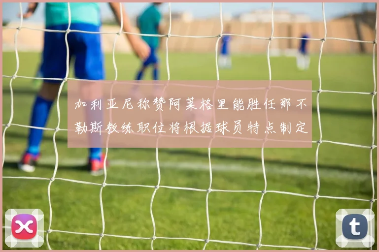 加利亚尼称赞阿莱格里能胜任那不勒斯教练职位将根据球员特点制定战术