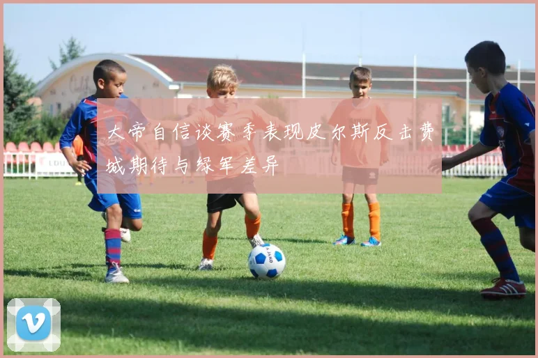 大帝自信谈赛季表现皮尔斯反击费城期待与绿军差异
