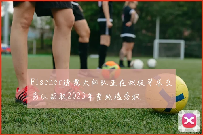Fischer透露太阳队正在积极寻求交易以获取2023年首轮选秀权
