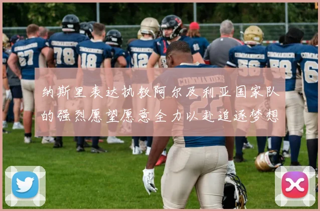 纳斯里表达执教阿尔及利亚国家队的强烈愿望愿意全力以赴追逐梦想