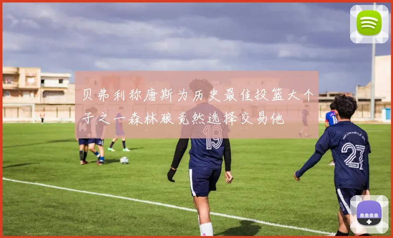 贝弗利称唐斯为历史最佳投篮大个子之一森林狼竟然选择交易他