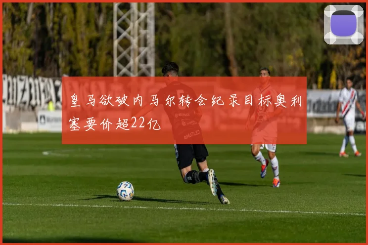 皇马欲破内马尔转会纪录目标奥利塞要价超22亿