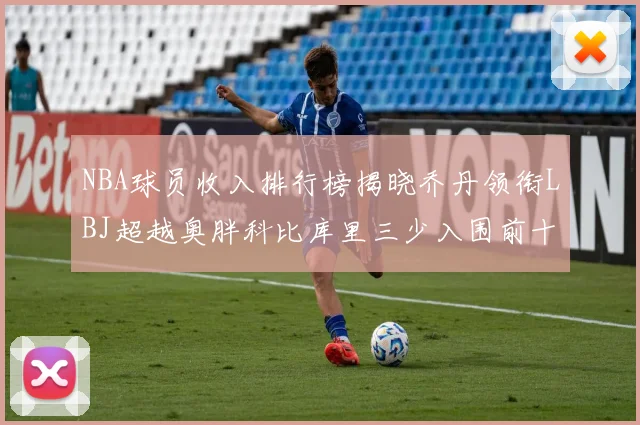 NBA球员收入排行榜揭晓乔丹领衔LBJ超越奥胖科比库里三少入围前十