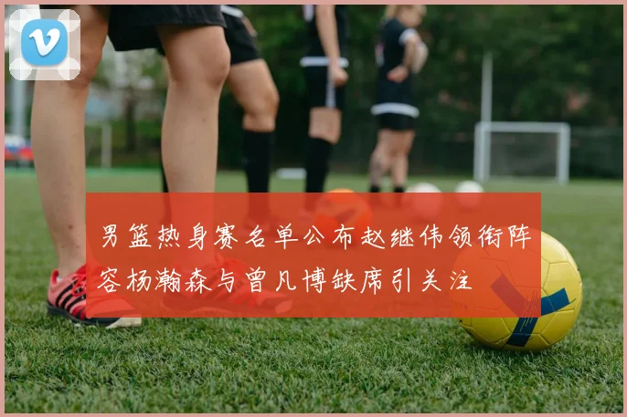 男篮热身赛名单公布赵继伟领衔阵容杨瀚森与曾凡博缺席引关注